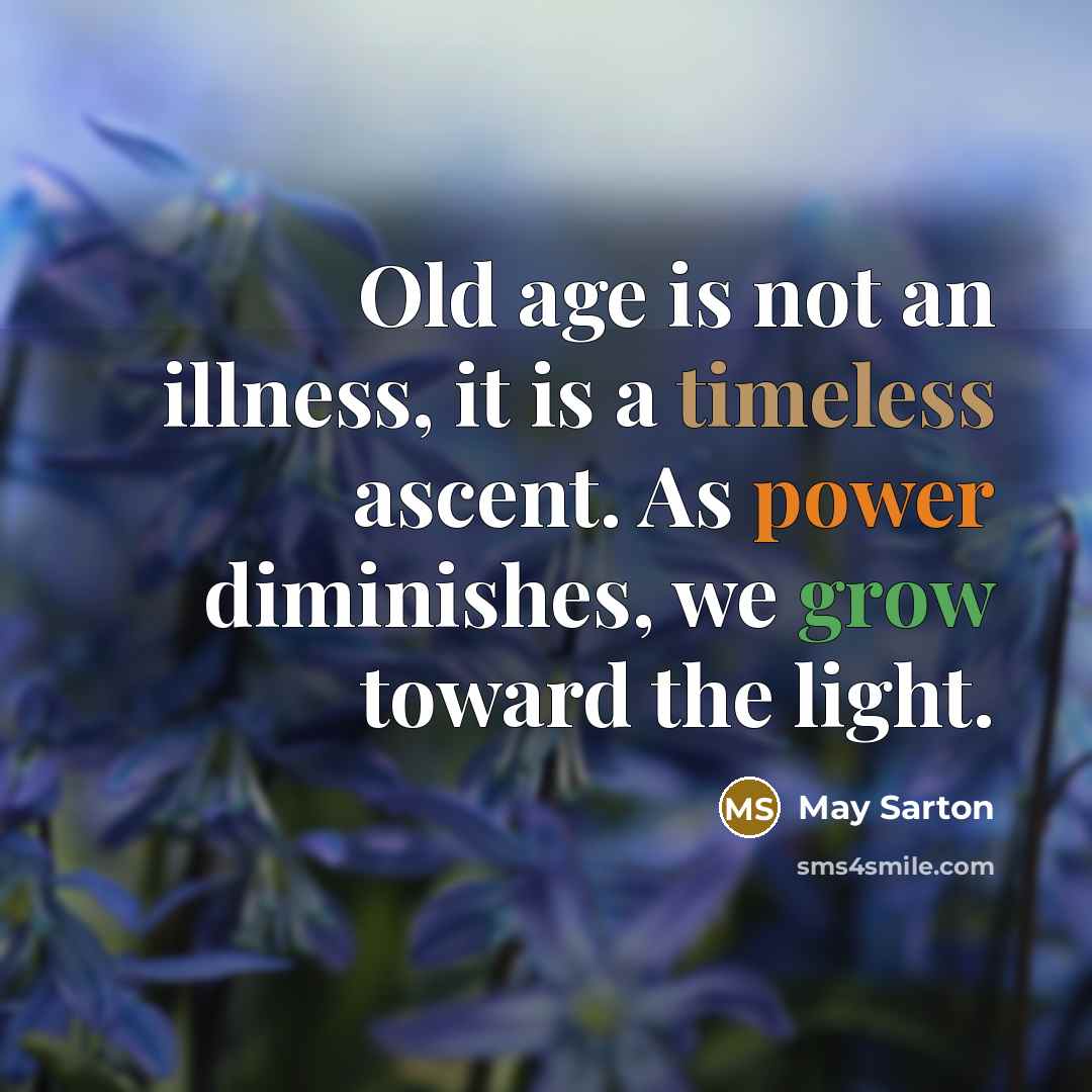 “Old age is not an illness, it is a timeless ascent. As power diminishes, we grow toward the light.” quote by May Sarton
