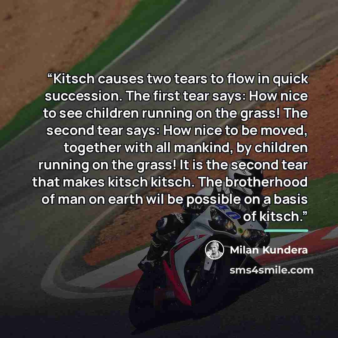 “Kitsch causes two tears to flow in quick succession. The first tear says: How nice to see children running on the grass! The second tear says: How nice to be moved, together with all mankind, by children running on the grass! It is the second tear that makes kitsch kitsch. The brotherhood of man…” quote by Milan Kundera