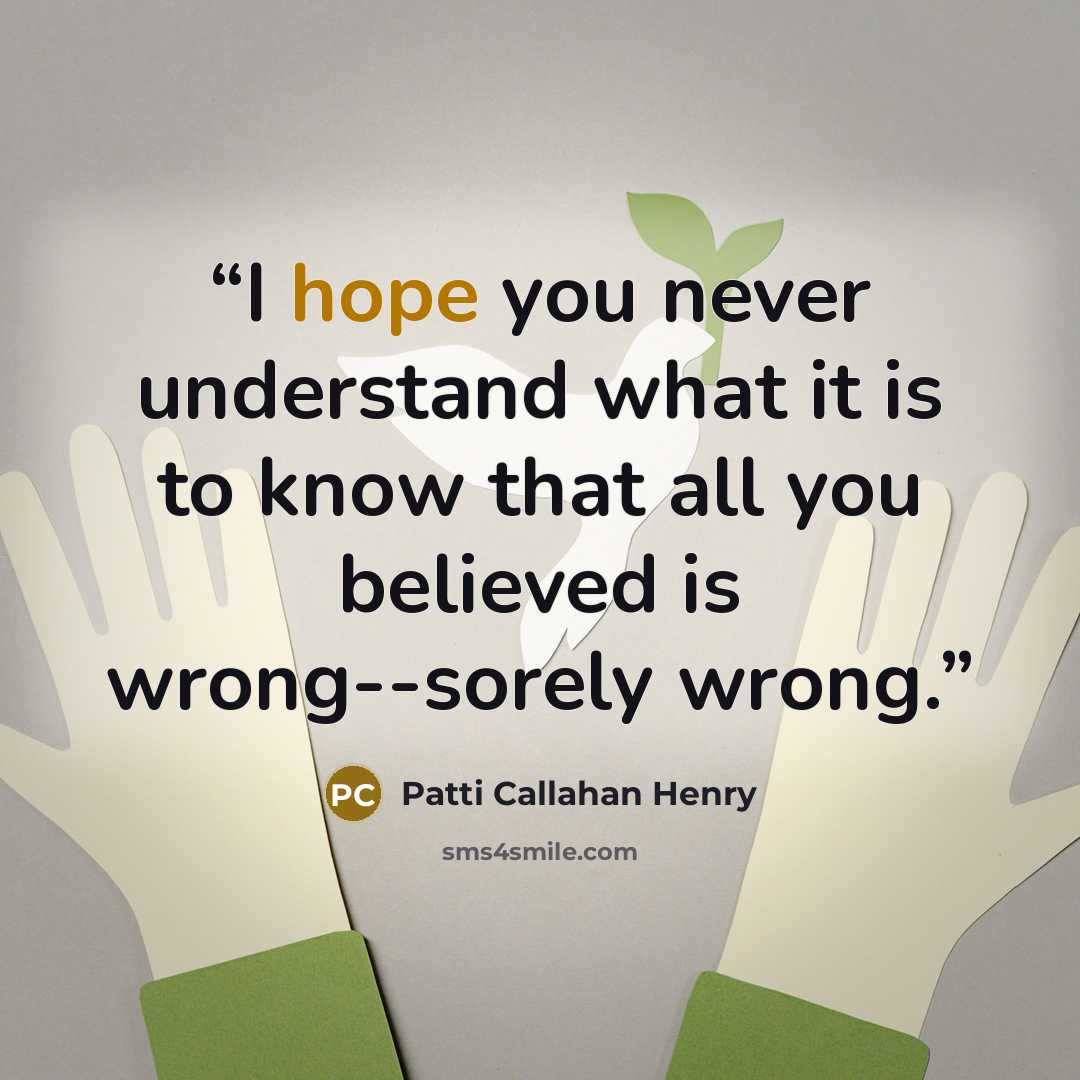 “I hope you never understand what it is to know that all you believed is wrong--sorely wrong.” quote by Patti Callahan Henry