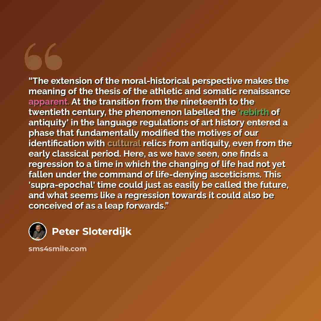“The extension of the moral-historical perspective makes the meaning of the thesis of the athletic and somatic renaissance apparent. At the transition from the nineteenth to the twentieth century, the phenomenon labelled the 'rebirth of antiquity' in the language regulations of art history entered…” quote by Peter Sloterdijk