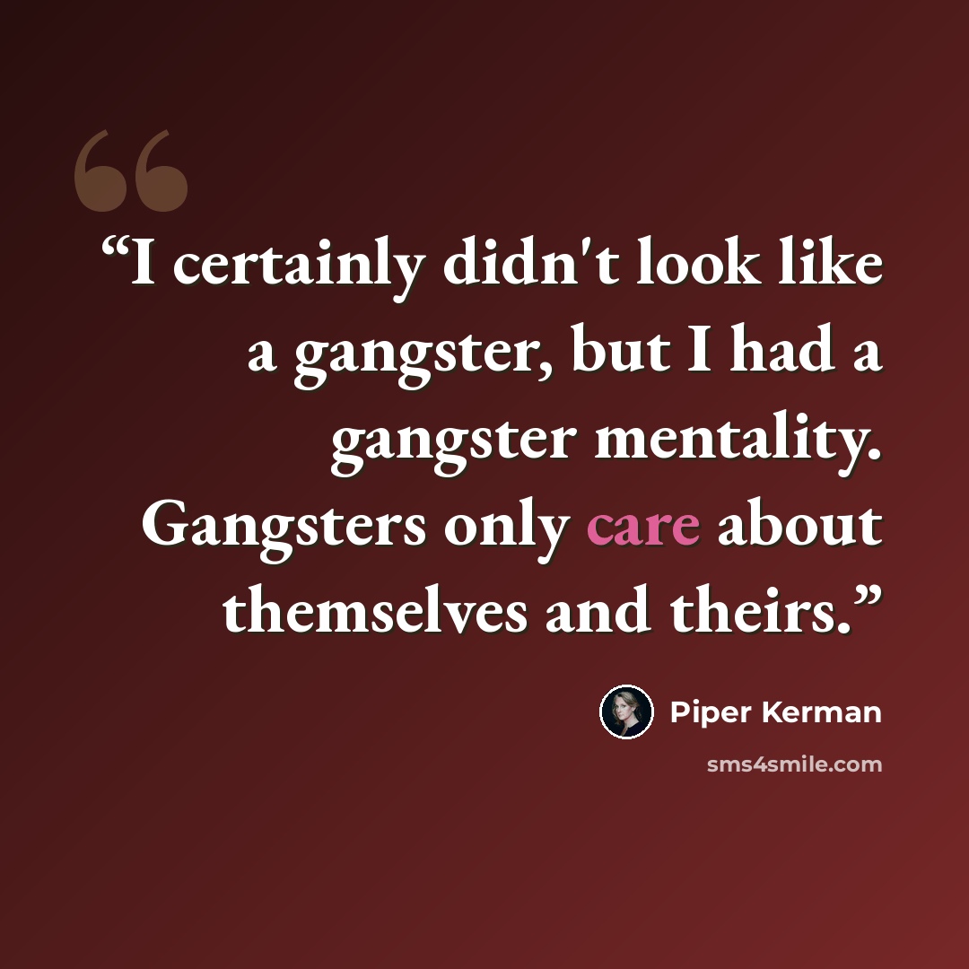 “I certainly didn't look like a gangster, but I had a gangster mentality. Gangsters only care about themselves and theirs.” quote by Piper Kerman