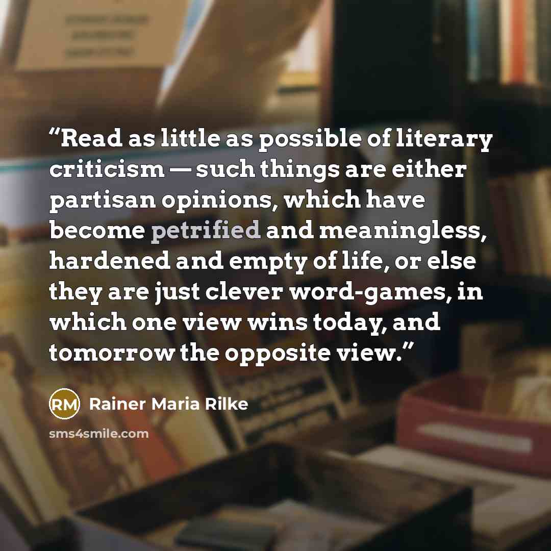 “Read as little as possible of literary criticism — such things are either partisan opinions, which have become petrified and meaningless, hardened and empty of life, or else they are just clever word-games, in which one view wins today, and tomorrow the opposite view.” quote by Rainer Maria Rilke