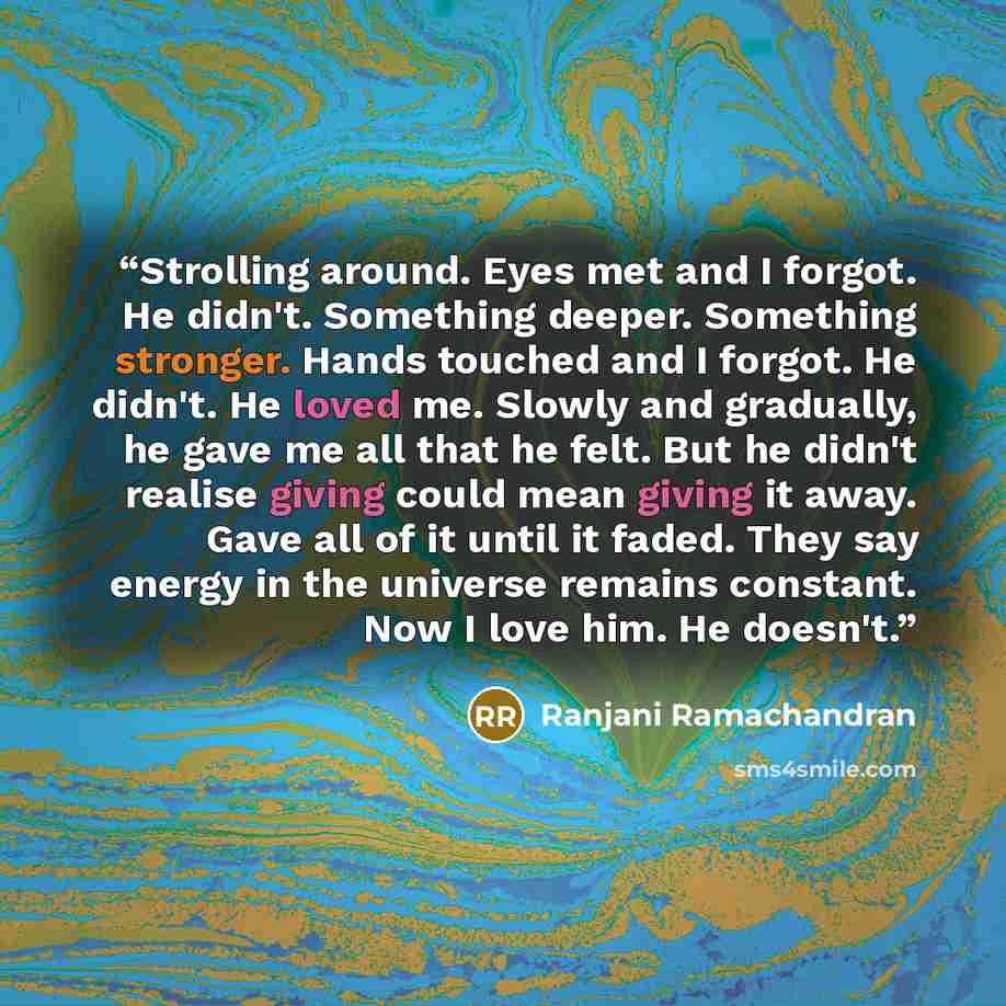 “Strolling around. Eyes met and I forgot. He didn't. Something deeper. Something stronger. Hands touched and I forgot. He didn't. He loved me. Slowly and gradually, he gave me all that he felt. But he didn't realise giving could mean giving it away. Gave all of it until it faded. They say energy in…” quote by Ranjani Ramachandran
