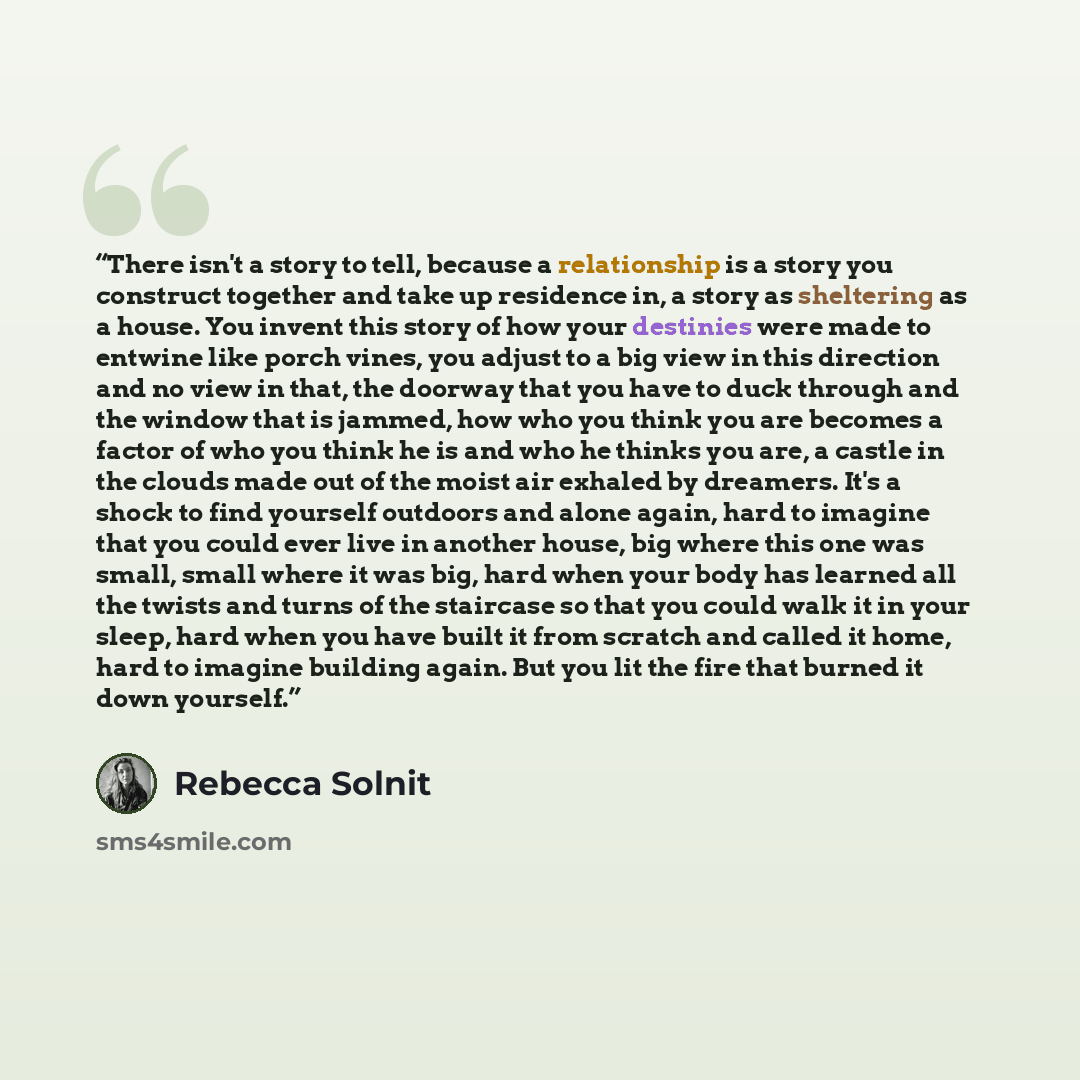 “There isn't a story to tell, because a relationship is a story you construct together and take up residence in, a story as sheltering as a house. You invent this story of how your destinies were made to entwine like porch vines, you adjust to a big view in this direction and no view in that, the…” quote by Rebecca Solnit