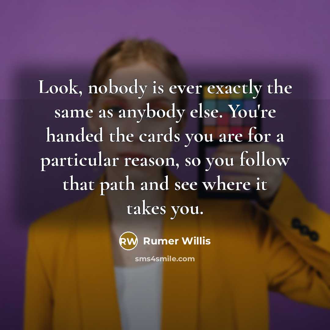 “Look, nobody is ever exactly the same as anybody else. You're handed the cards you are for a particular reason, so you follow that path and see where it takes you.” quote by Rumer Willis