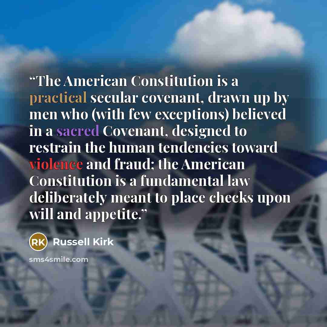 “The American Constitution is a practical secular covenant, drawn up by men who (with few exceptions) believed in a sacred Covenant, designed to restrain the human tendencies toward violence and fraud; the American Constitution is a fundamental law deliberately meant to place checks upon will and…” quote by Russell Kirk