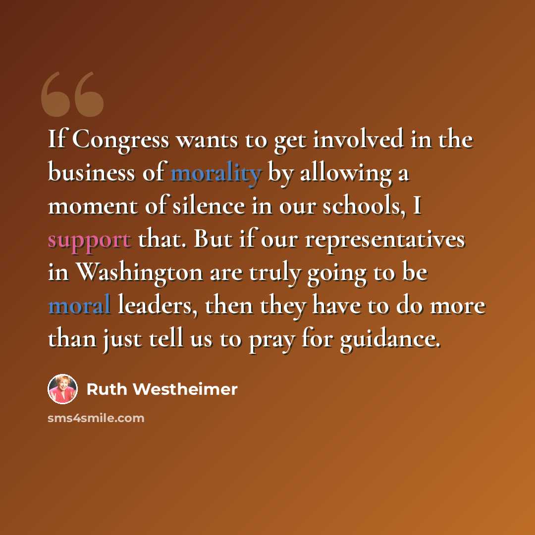 “If Congress wants to get involved in the business of morality by allowing a moment of silence in our schools, I support that. But if our representatives in Washington are truly going to be moral leaders, then they have to do more than just tell us to pray for guidance.” quote by Ruth Westheimer