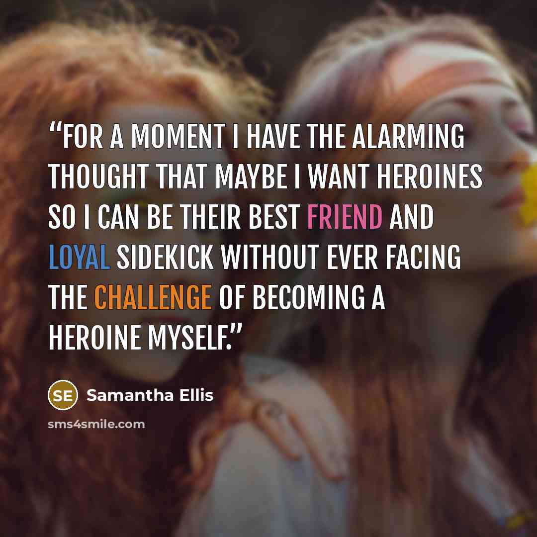 “For a moment I have the alarming thought that maybe I want heroines so I can be their best friend and loyal sidekick without ever facing the challenge of becoming a heroine myself.” quote by Samantha Ellis