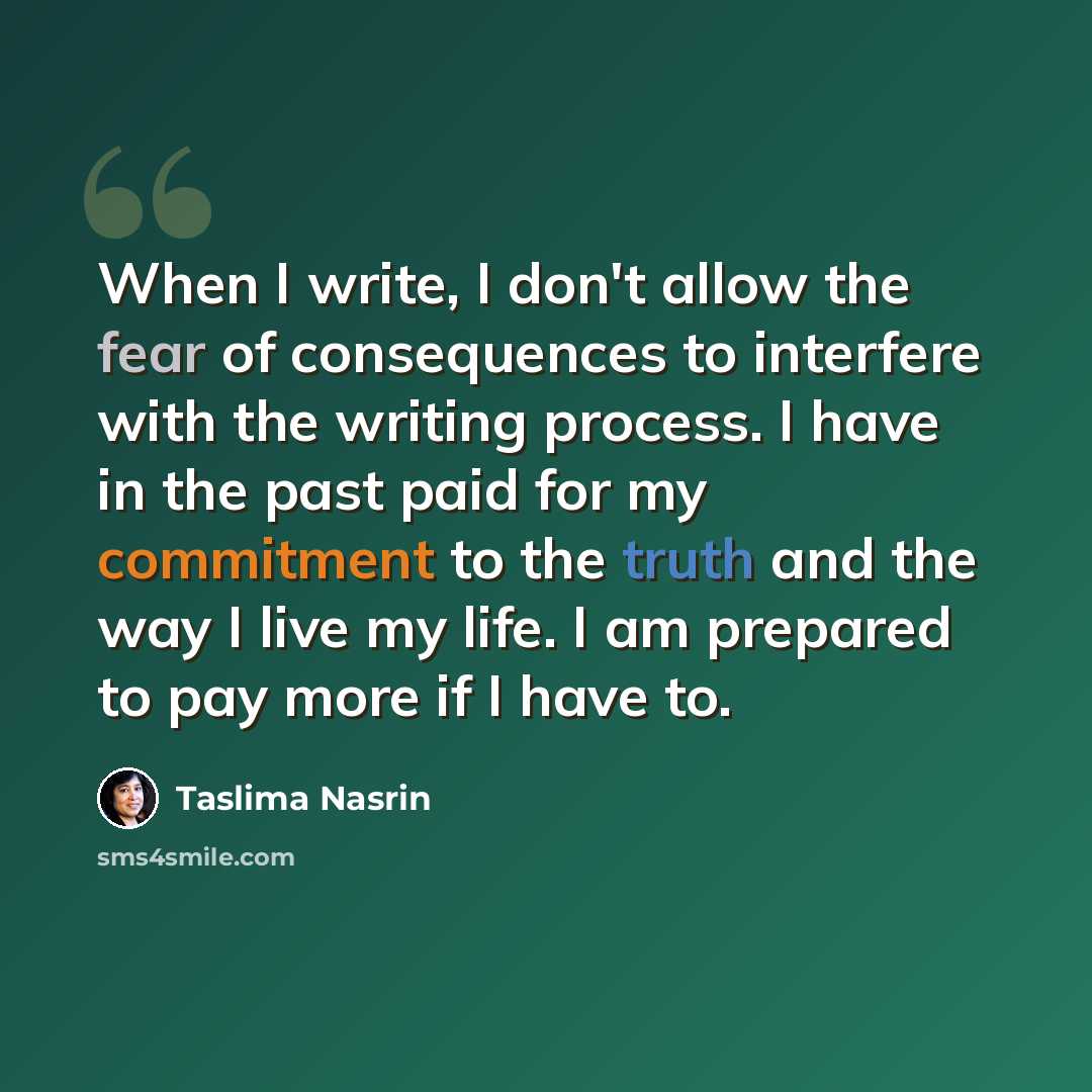 “When I write, I don't allow the fear of consequences to interfere with the writing process. I have in the past paid for my commitment to the truth and the way I live my life. I am prepared to pay more if I have to.” quote by Taslima Nasrin