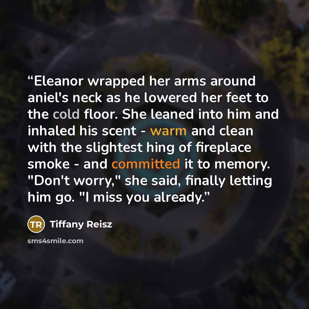 “Eleanor wrapped her arms around aniel's neck as he lowered her feet to the cold floor. She leaned into him and inhaled his scent - warm and clean with the slightest hing of fireplace smoke - and committed it to memory. "Don't worry," she said, finally letting him go. "I miss you already.” quote by Tiffany Reisz