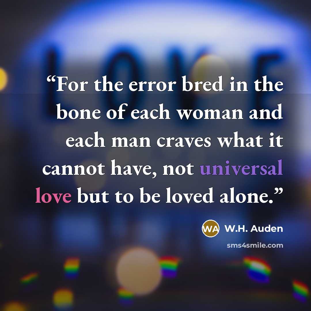 “For the error bred in the bone of each woman and each man craves what it cannot have, not universal love but to be loved alone.” quote by W.H. Auden