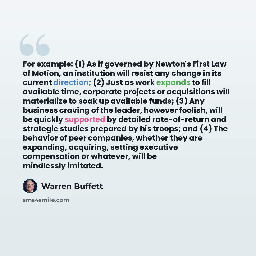 “For example: (1) As if governed by Newton's First Law of Motion, an institution will resist any change in its current direction; (2) Just as work expands to fill available time, corporate projects or acquisitions will materialize to soak up available funds; (3) Any business craving of the leader…” quote by Warren Buffett