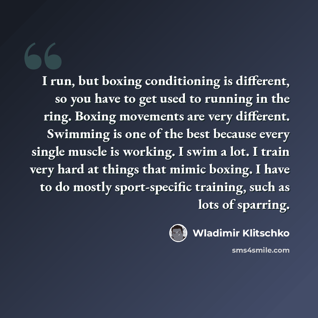 “I run, but boxing conditioning is different, so you have to get used to running in the ring. Boxing movements are very different. Swimming is one of the best because every single muscle is working. I swim a lot. I train very hard at things that mimic boxing. I have to do mostly sport-specific…” quote by Wladimir Klitschko