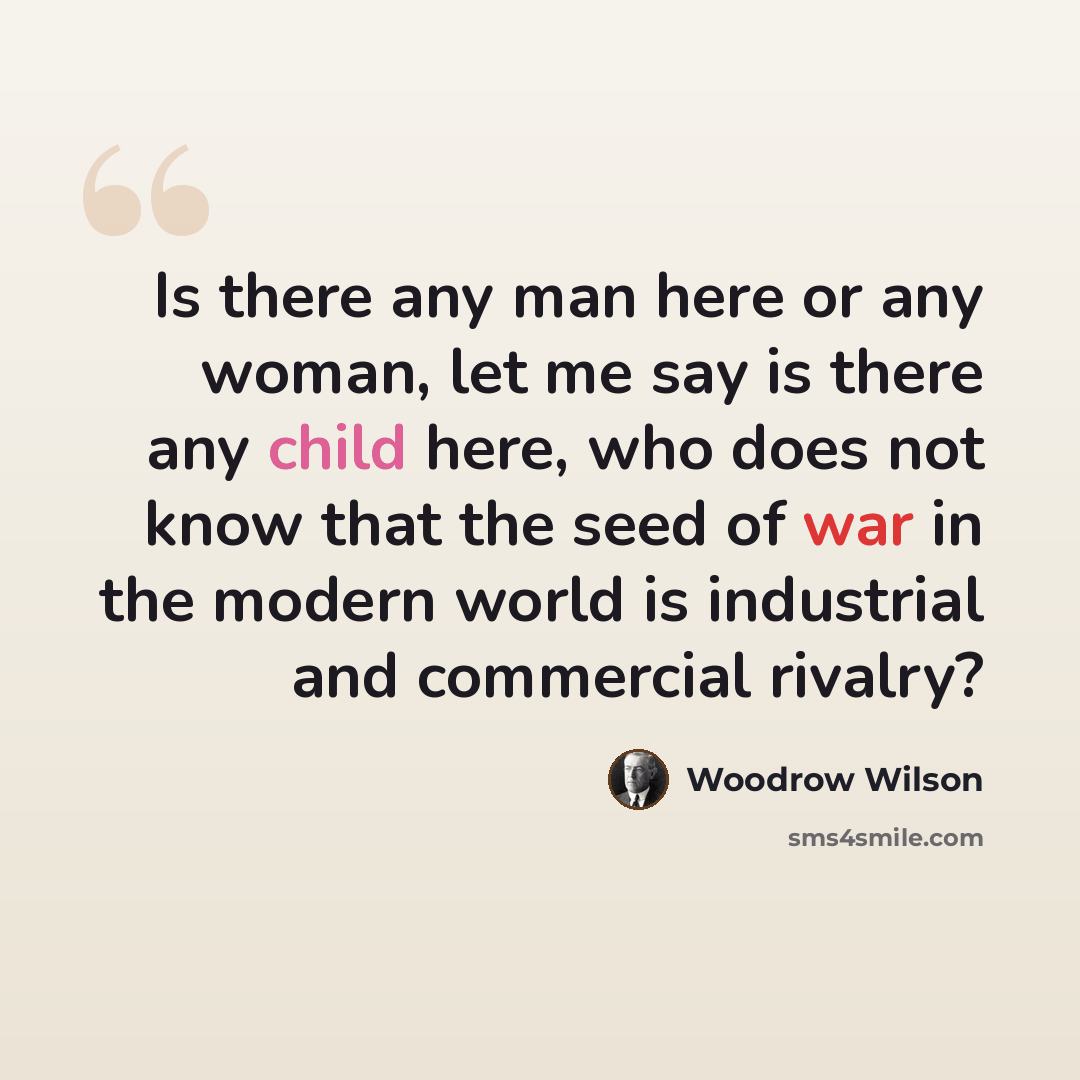 “Is there any man here or any woman, let me say is there any child here, who does not know that the seed of war in the modern world is industrial and commercial rivalry?” quote by Woodrow Wilson