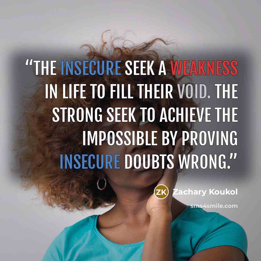 “The insecure seek a weakness in life to fill their void. The strong seek to achieve the impossible by proving insecure doubts wrong.” quote by Zachary Koukol