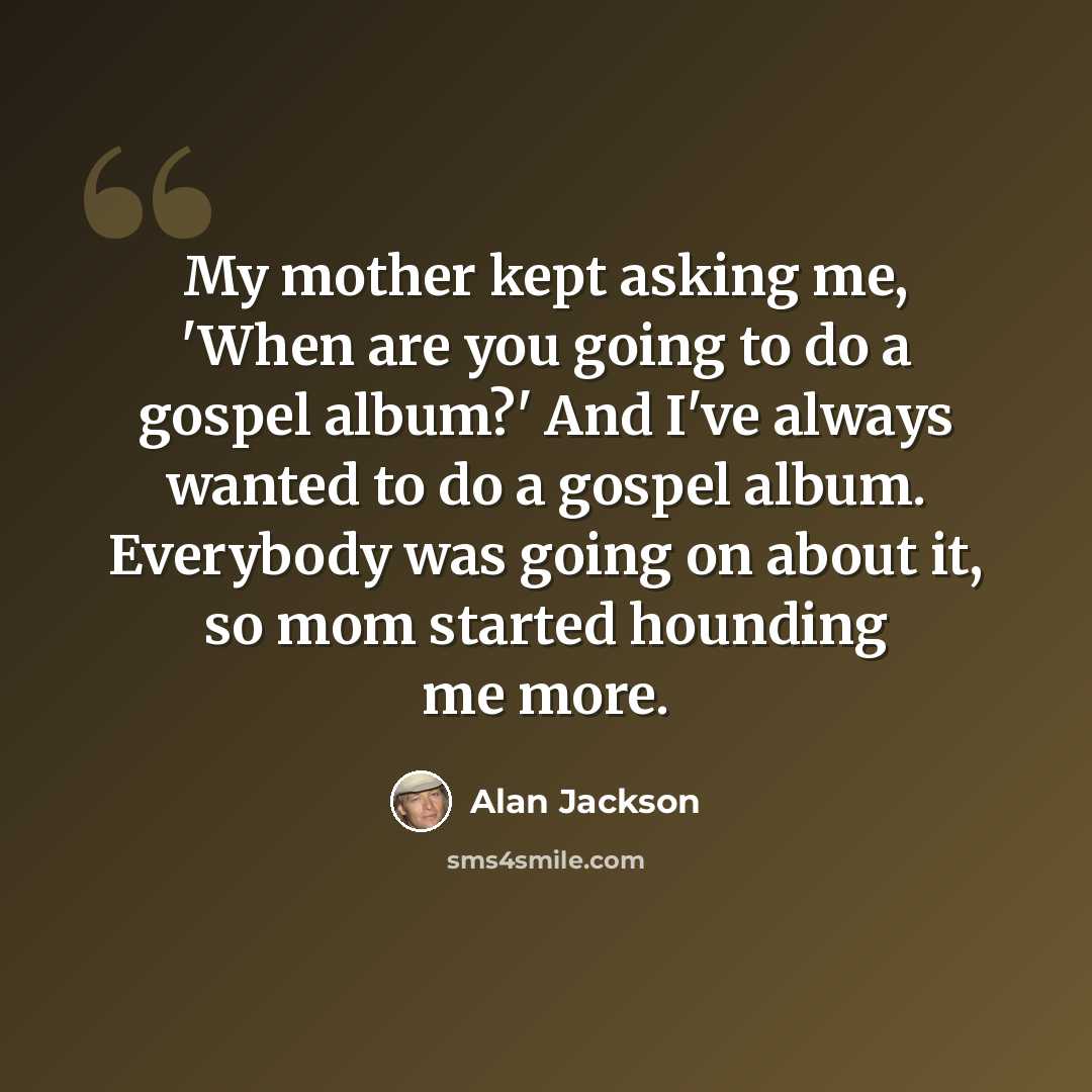 “My mother kept asking me, 'When are you going to do a gospel album?' And I've always wanted to do a gospel album. Everybody was going on about it, so mom started hounding me more.” quote by Alan Jackson