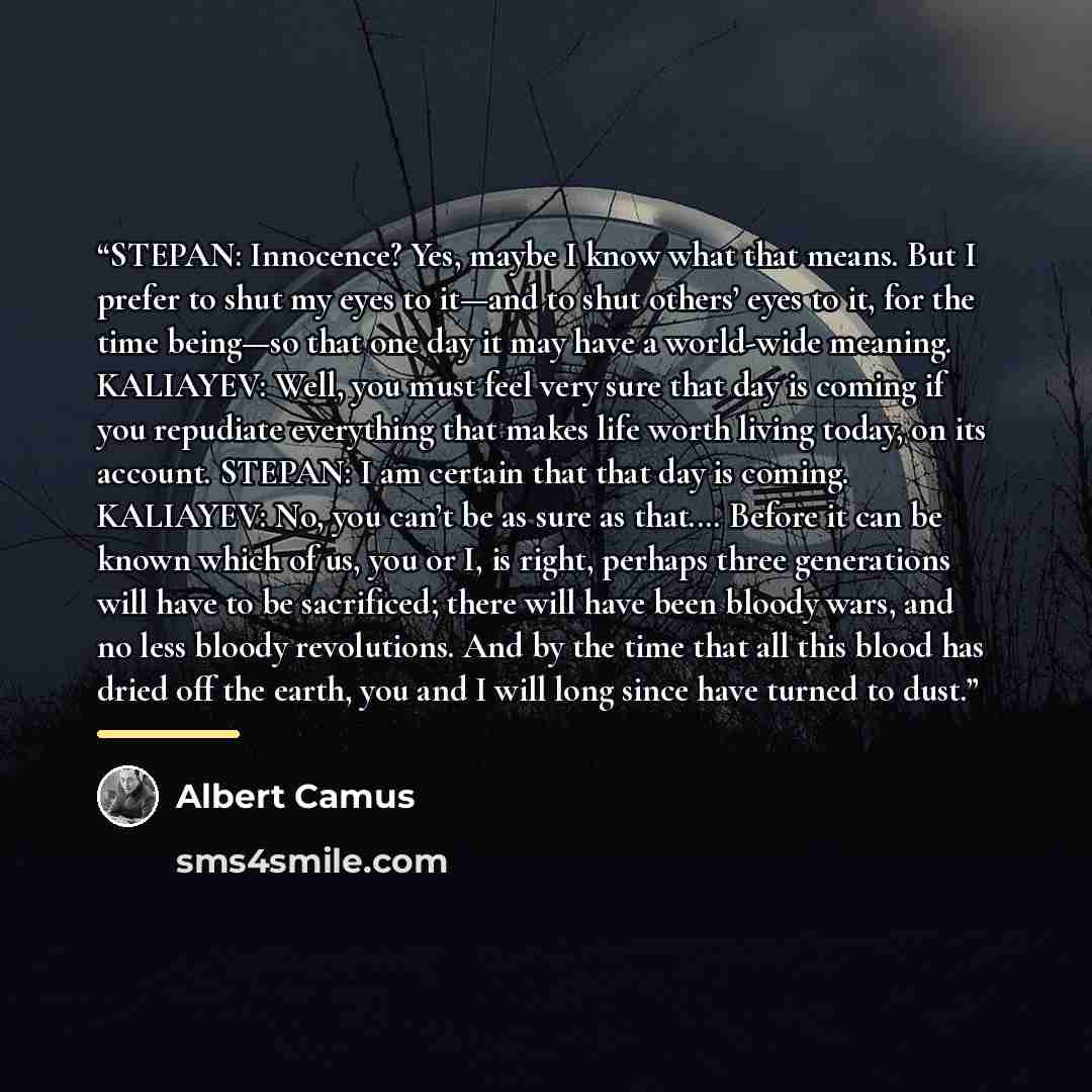 “STEPAN: Innocence? Yes, maybe I know what that means. But I prefer to shut my eyes to it—and to shut others’ eyes to it, for the time being—so that one day it may have a world-wide meaning. KALIAYEV: Well, you must feel very sure that day is coming if you repudiate everything that makes life worth…” quote by Albert Camus