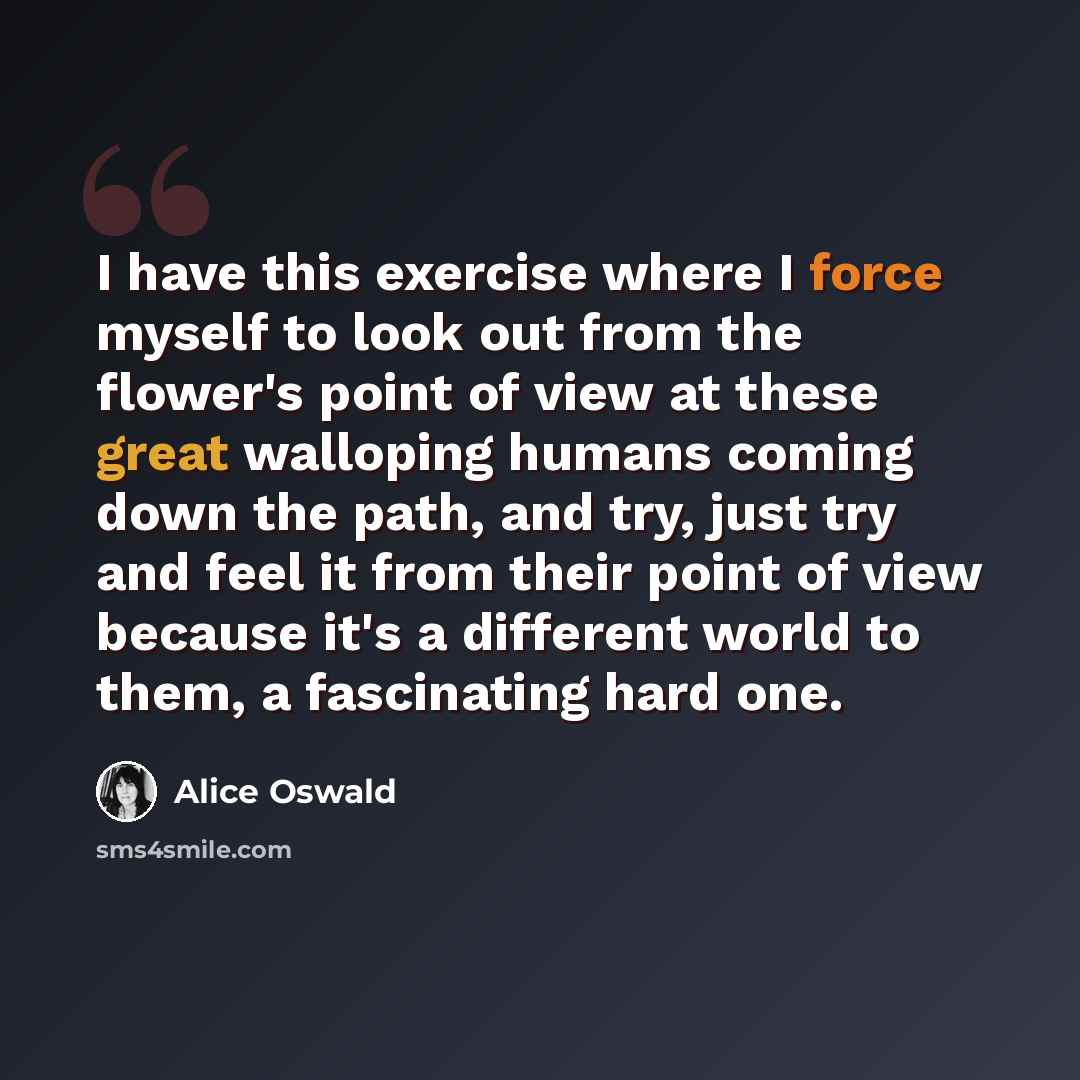 “I have this exercise where I force myself to look out from the flower's point of view at these great walloping humans coming down the path, and try, just try and feel it from their point of view because it's a different world to them, a fascinating hard one.” quote by Alice Oswald