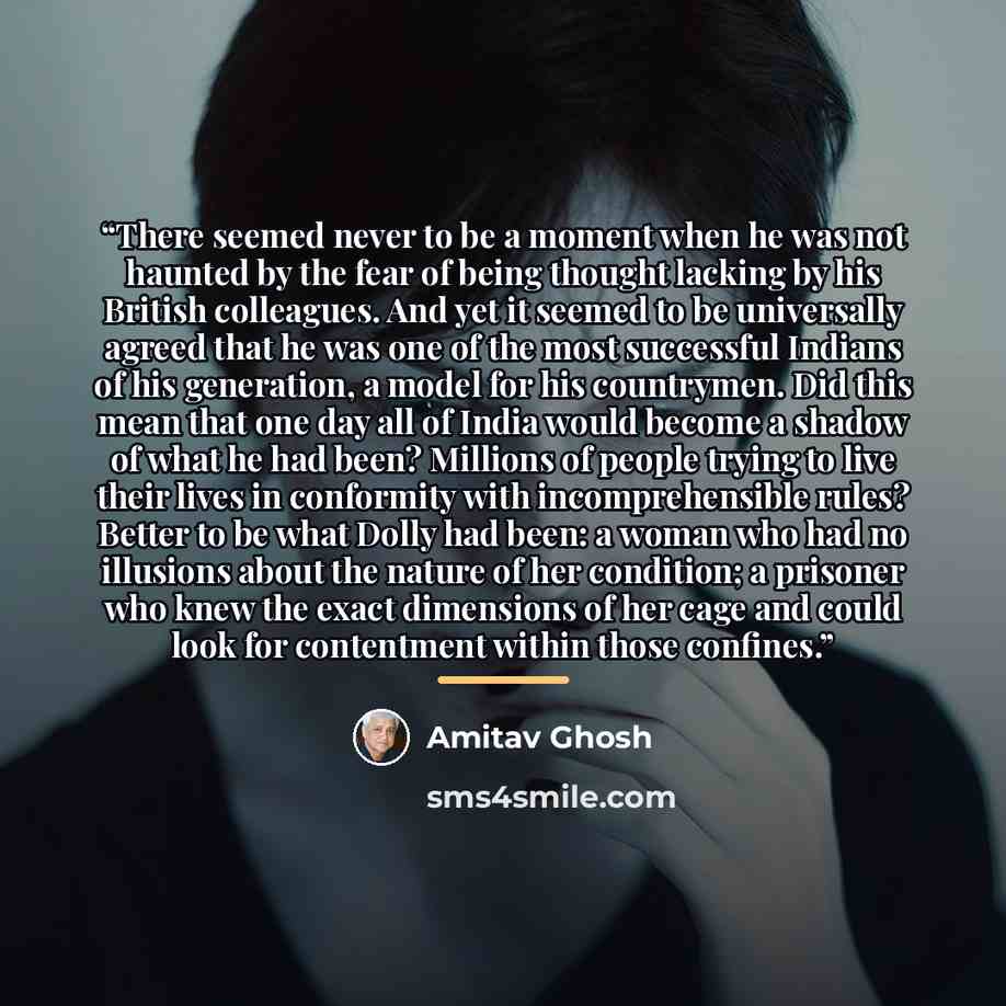“There seemed never to be a moment when he was not haunted by the fear of being thought lacking by his British colleagues. And yet it seemed to be universally agreed that he was one of the most successful Indians of his generation, a model for his countrymen. Did this mean that one day all of India…” quote by Amitav Ghosh