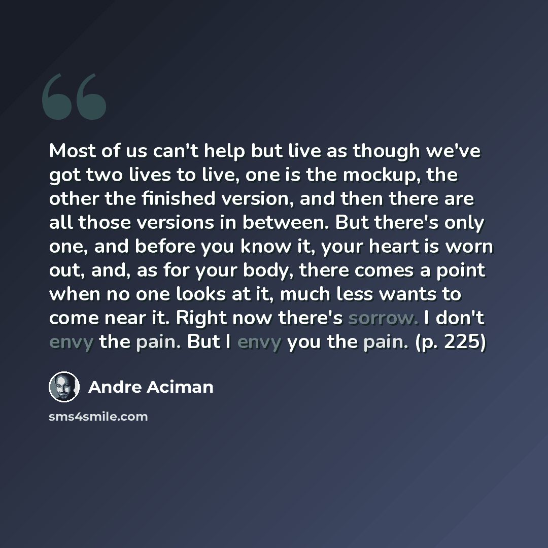 “Most of us can't help but live as though we've got two lives to live, one is the mockup, the other the finished version, and then there are all those versions in between. But there's only one, and before you know it, your heart is worn out, and, as for your body, there comes a point when no one…” quote by André Aciman
