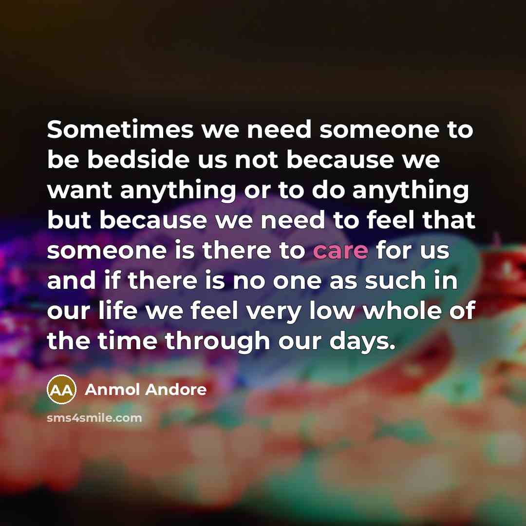 “Sometimes we need someone to be bedside us not because we want anything or to do anything but because we need to feel that someone is there to care for us and if there is no one as such in our life we feel very low whole of the time through our days.” quote by Anmol Andore