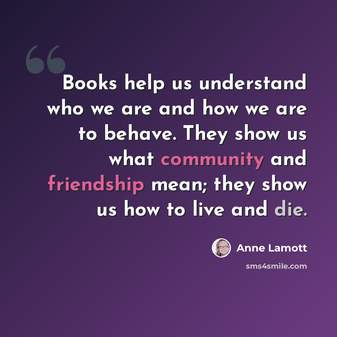 “Books help us understand who we are and how we are to behave. They show us what community and friendship mean; they show us how to live and die.” quote by Anne Lamott