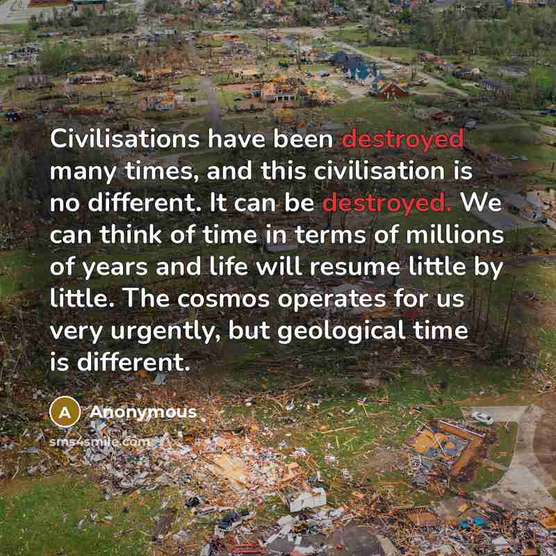 “Civilisations have been destroyed many times, and this civilisation is no different. It can be destroyed. We can think of time in terms of millions of years and life will resume little by little. The cosmos operates for us very urgently, but geological time is different.” quote by Anonymous