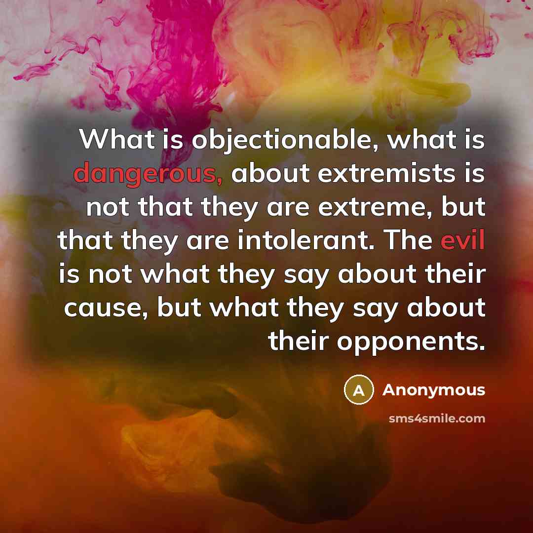 “What is objectionable, what is dangerous, about extremists is not that they are extreme, but that they are intolerant. The evil is not what they say about their cause, but what they say about their opponents.” quote by Anonymous