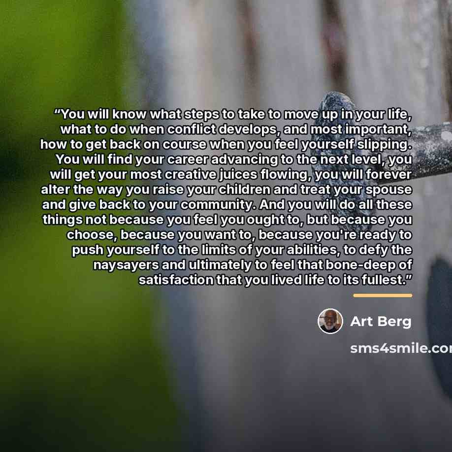 “You will know what steps to take to move up in your life, what to do when conflict develops, and most important, how to get back on course when you feel yourself slipping. You will find your career advancing to the next level, you will get your most creative juices flowing, you will forever alter…” quote by Art Berg