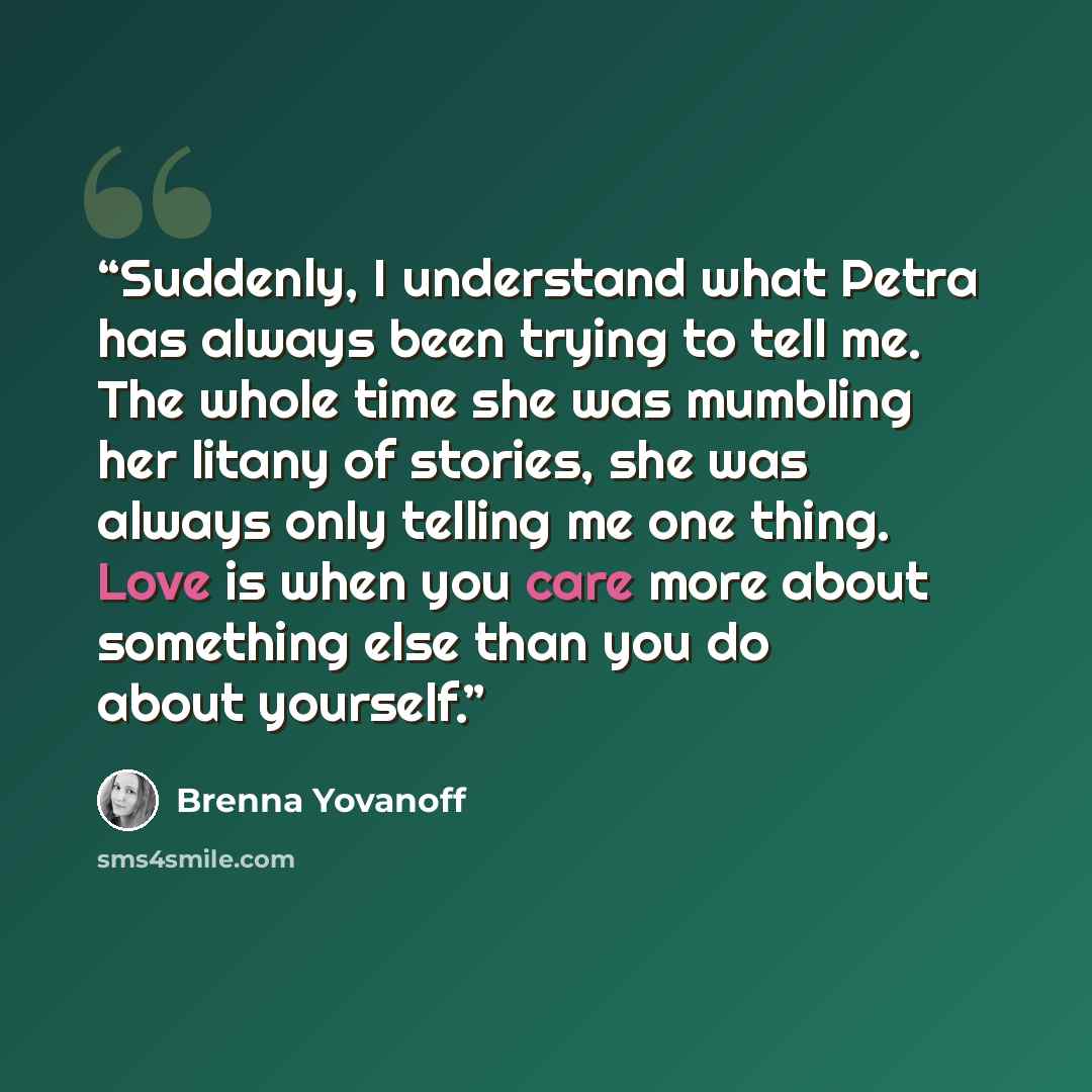 “Suddenly, I understand what Petra has always been trying to tell me. The whole time she was mumbling her litany of stories, she was always only telling me one thing. Love is when you care more about something else than you do about yourself.” quote by Brenna Yovanoff