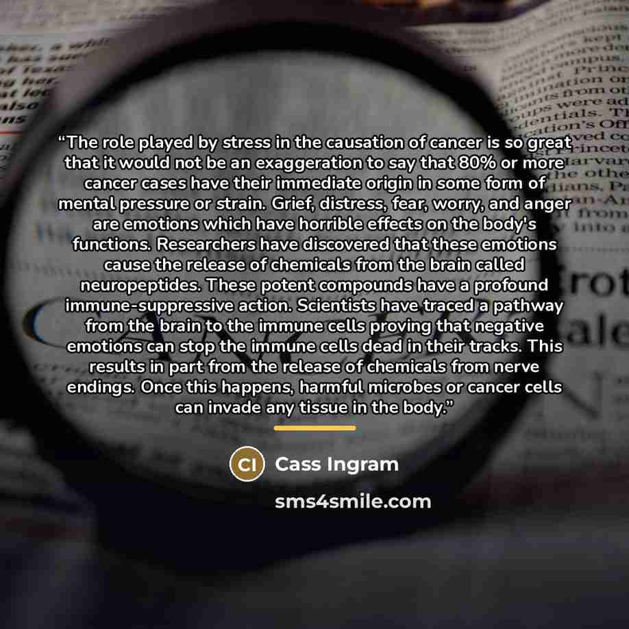“The role played by stress in the causation of cancer is so great that it would not be an exaggeration to say that 80% or more cancer cases have their immediate origin in some form of mental pressure or strain. Grief, distress, fear, worry, and anger are emotions which have horrible effects on the…” quote by Cass Ingram