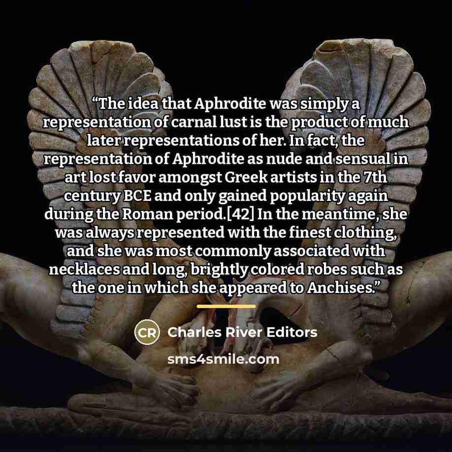 “The idea that Aphrodite was simply a representation of carnal lust is the product of much later representations of her. In fact, the representation of Aphrodite as nude and sensual in art lost favor amongst Greek artists in the 7th century BCE and only gained popularity again during the Roman…” quote by Charles River Editors