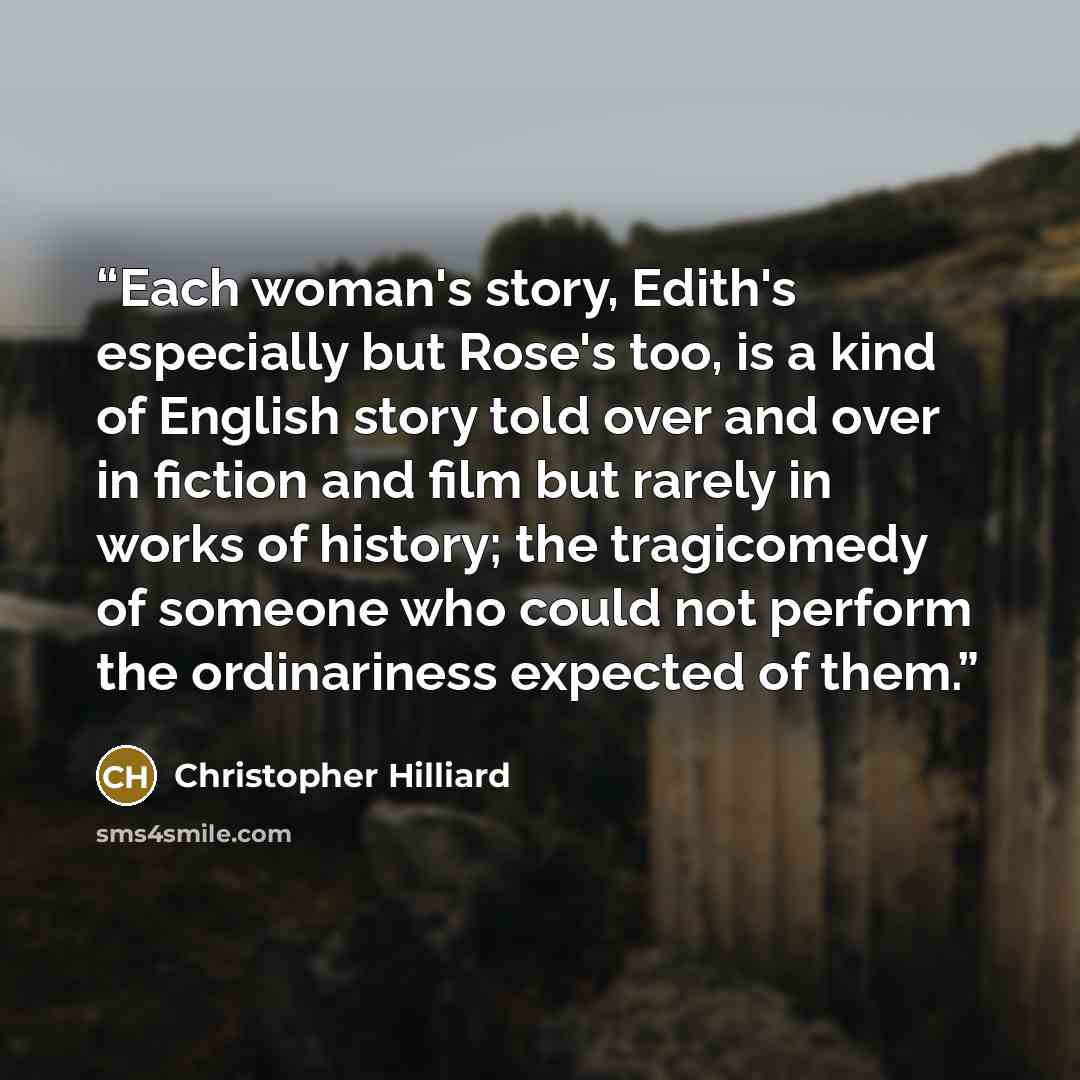 “Each woman's story, Edith's especially but Rose's too, is a kind of English story told over and over in fiction and film but rarely in works of history; the tragicomedy of someone who could not perform the ordinariness expected of them.” quote by Christopher Hilliard