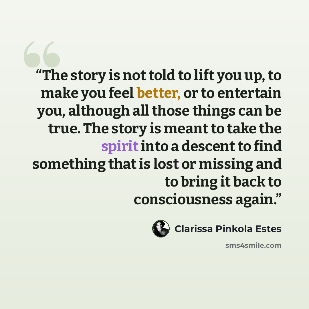 “The story is not told to lift you up, to make you feel better, or to entertain you, although all those things can be true. The story is meant to take the spirit into a descent to find something that is lost or missing and to bring it back to consciousness again.” quote by Clarissa Pinkola Estés