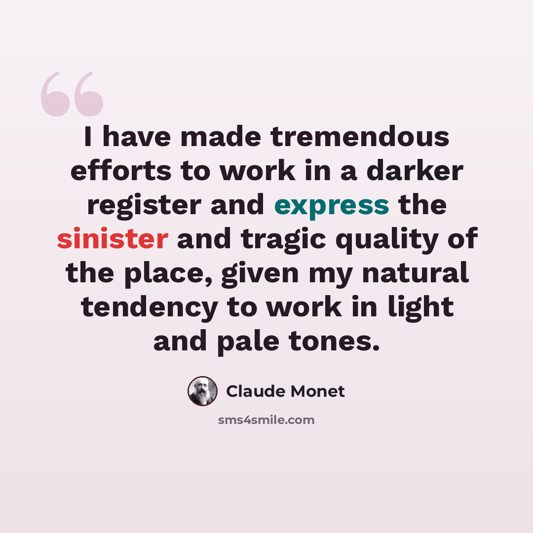 “I have made tremendous efforts to work in a darker register and express the sinister and tragic quality of the place, given my natural tendency to work in light and pale tones.” quote by Claude Monet