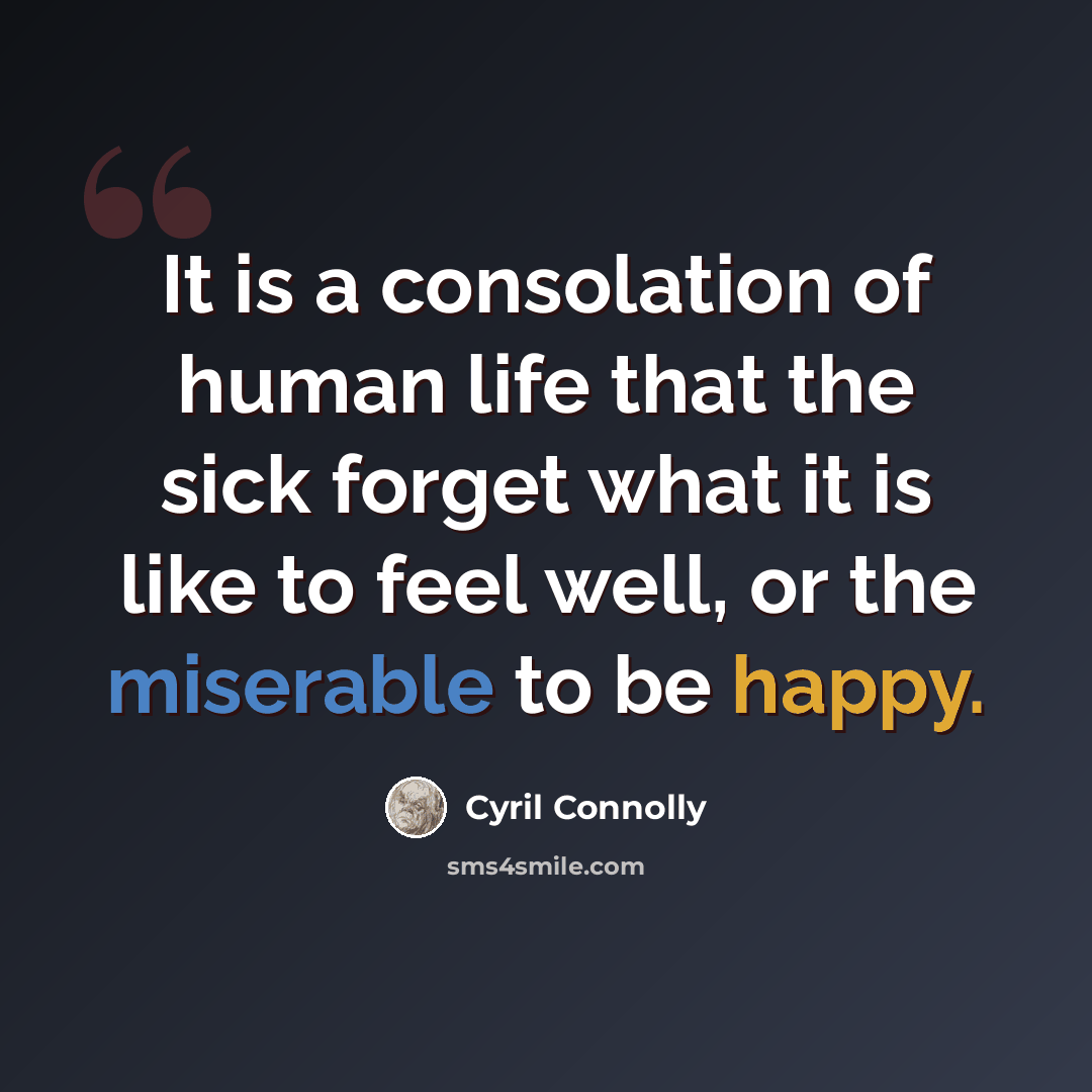 “It is a consolation of human life that the sick forget what it is like to feel well, or the miserable to be happy.” quote by Cyril Connolly
