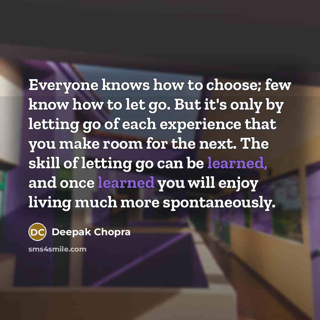 “Everyone knows how to choose; few know how to let go. But it's only by letting go of each experience that you make room for the next. The skill of letting go can be learned, and once learned you will enjoy living much more spontaneously.” quote by Deepak Chopra