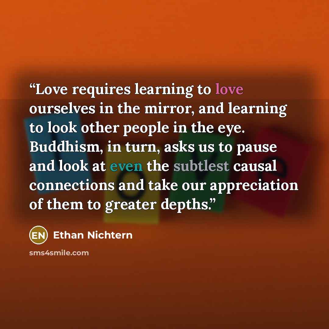 “Love requires learning to love ourselves in the mirror, and learning to look other people in the eye. Buddhism, in turn, asks us to pause and look at even the subtlest causal connections and take our appreciation of them to greater depths.” quote by Ethan Nichtern