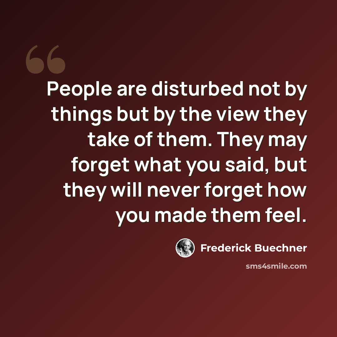 “People are disturbed not by things but by the view they take of them. They may forget what you said, but they will never forget how you made them feel.” quote by Frederick Buechner