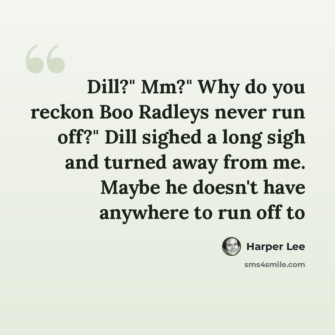 “Dill?" Mm?" Why do you reckon Boo Radleys never run off?" Dill sighed a long sigh and turned away from me. Maybe he doesn't have anywhere to run off to” quote by Harper Lee