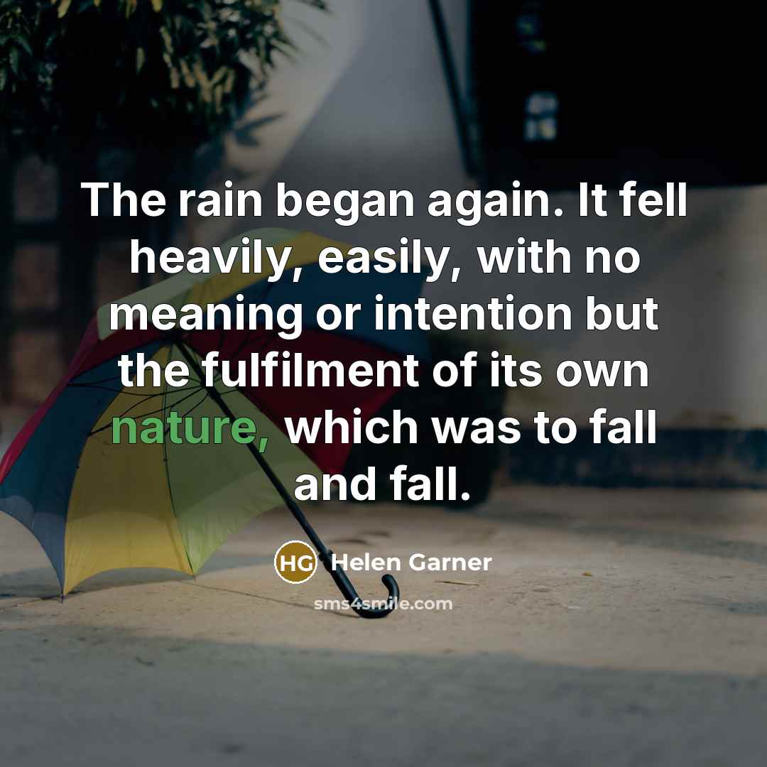 “The rain began again. It fell heavily, easily, with no meaning or intention but the fulfilment of its own nature, which was to fall and fall.” quote by Helen Garner