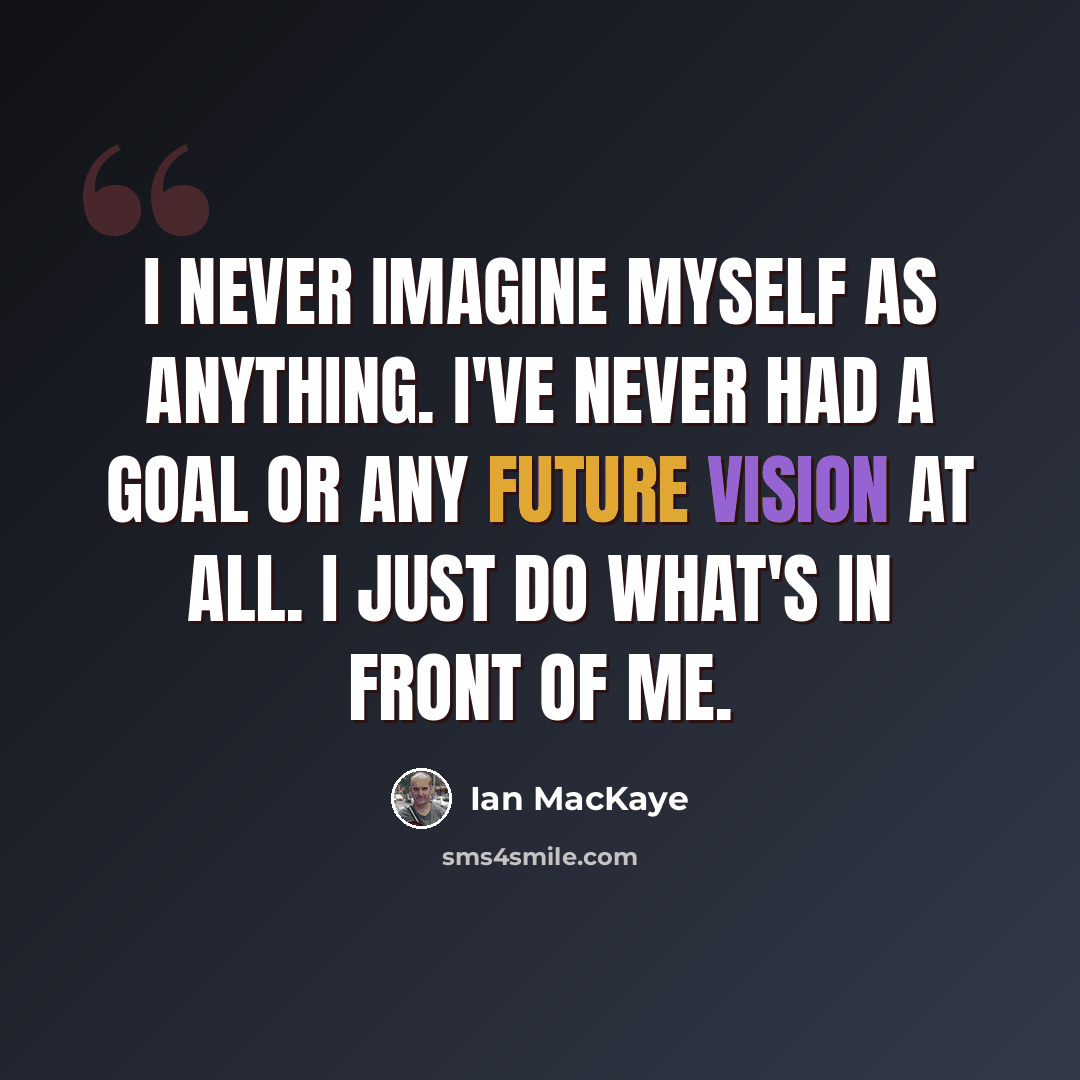 “I never imagine myself as anything. I've never had a goal or any future vision at all. I just do what's in front of me.” quote by Ian MacKaye