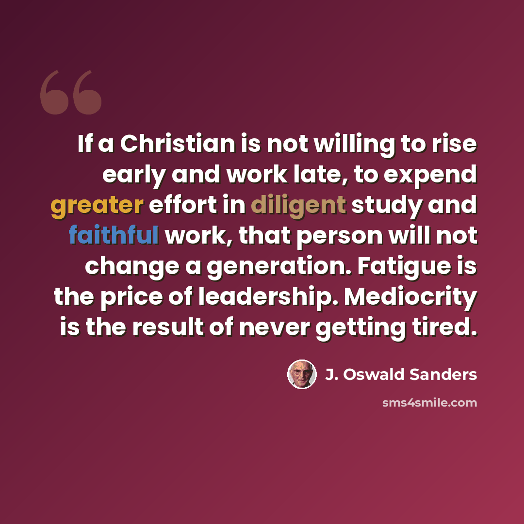 “If a Christian is not willing to rise early and work late, to expend greater effort in diligent study and faithful work, that person will not change a generation. Fatigue is the price of leadership. Mediocrity is the result of never getting tired.” quote by J. Oswald Sanders