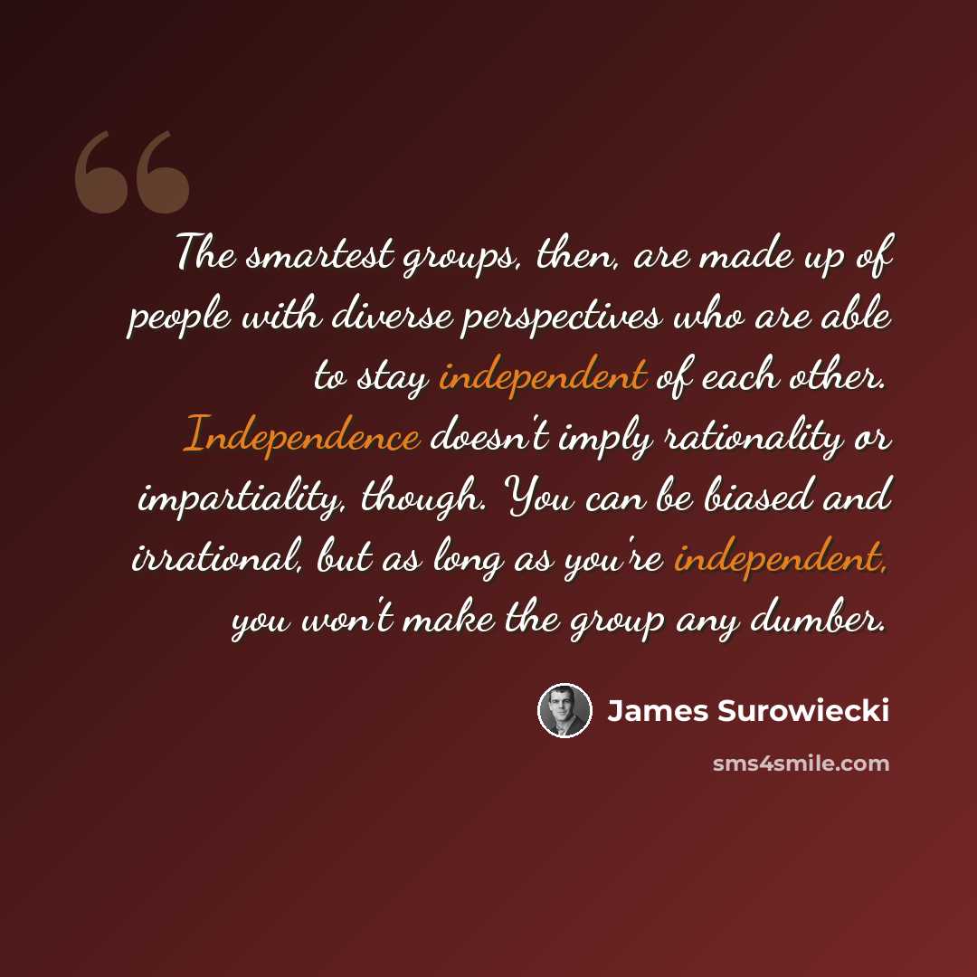 “The smartest groups, then, are made up of people with diverse perspectives who are able to stay independent of each other. Independence doesn't imply rationality or impartiality, though. You can be biased and irrational, but as long as you're independent, you won't make the group any dumber.” quote by James Surowiecki