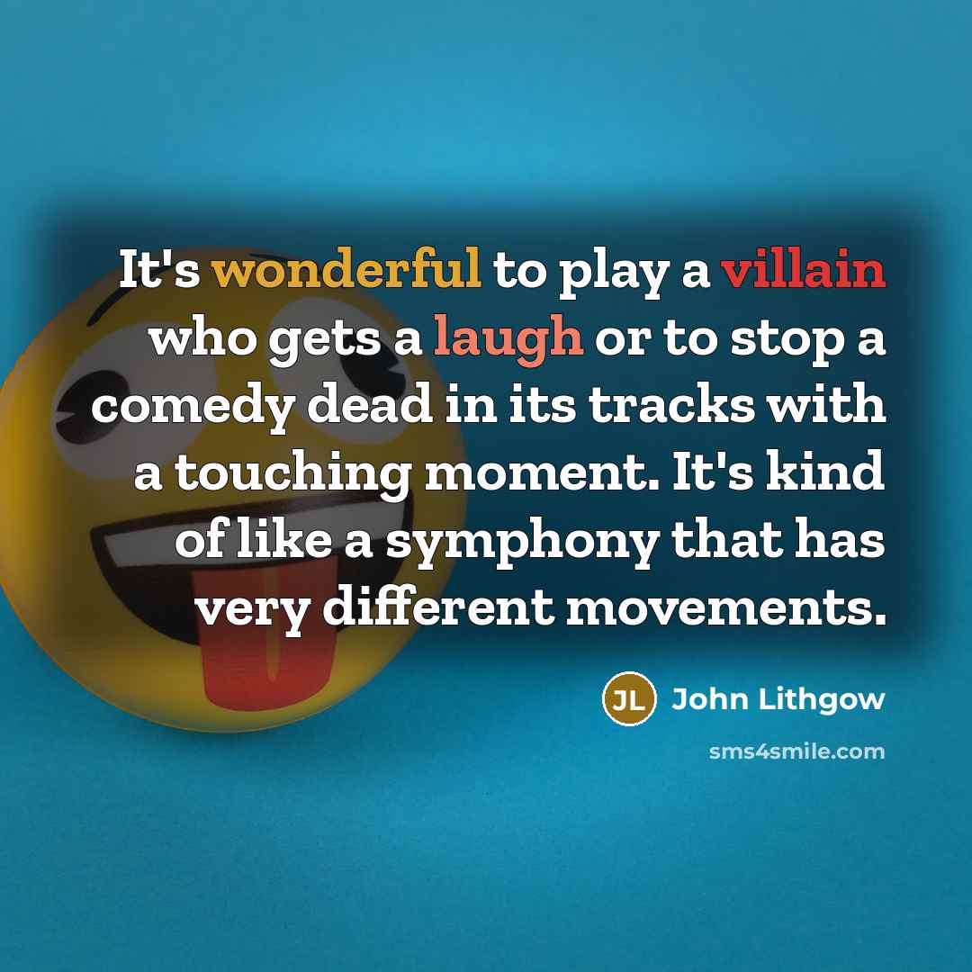 “It's wonderful to play a villain who gets a laugh or to stop a comedy dead in its tracks with a touching moment. It's kind of like a symphony that has very different movements.” quote by John Lithgow