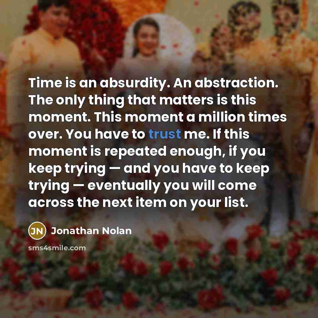 “Time is an absurdity. An abstraction. The only thing that matters is this moment. This moment a million times over. You have to trust me. If this moment is repeated enough, if you keep trying — and you have to keep trying — eventually you will come across the next item on your list.” quote by Jonathan Nolan