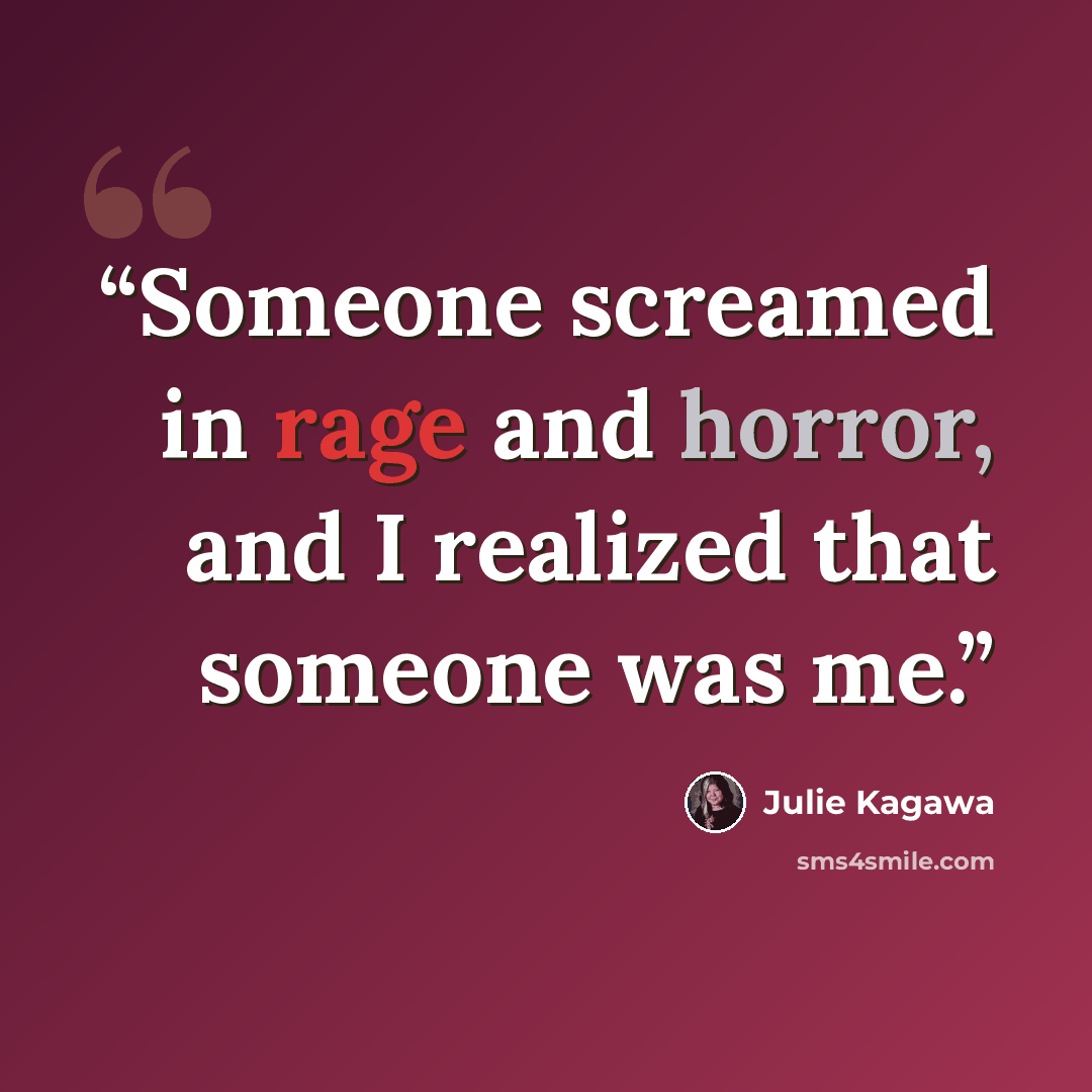 “Someone screamed in rage and horror, and I realized that someone was me.” quote by Julie Kagawa