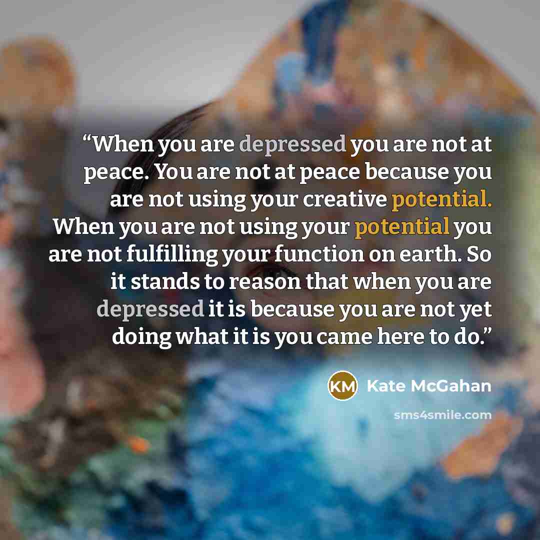 “When you are depressed you are not at peace. You are not at peace because you are not using your creative potential. When you are not using your potential you are not fulfilling your function on earth. So it stands to reason that when you are depressed it is because you are not yet doing what it…” quote by Kate McGahan