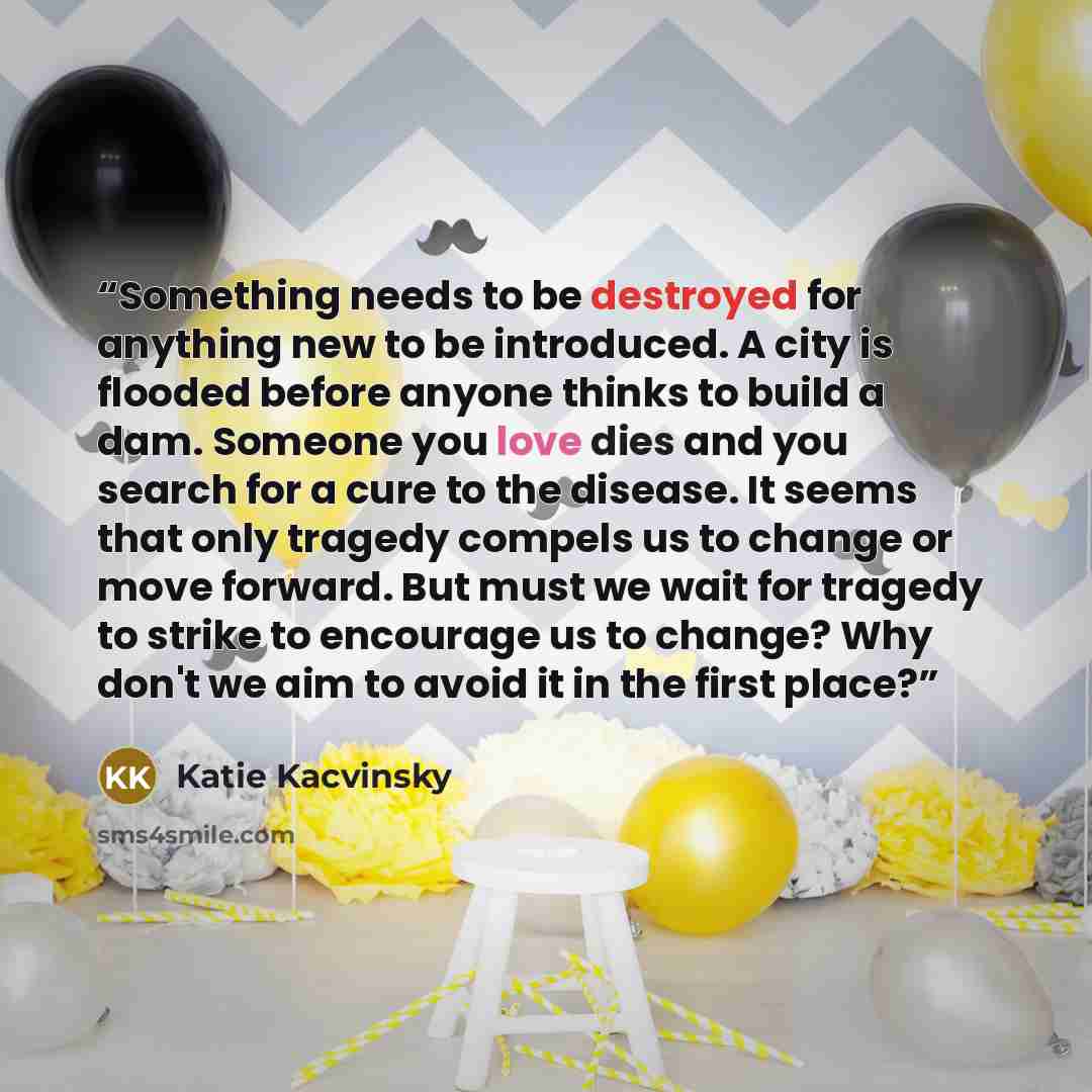 “Something needs to be destroyed for anything new to be introduced. A city is flooded before anyone thinks to build a dam. Someone you love dies and you search for a cure to the disease. It seems that only tragedy compels us to change or move forward. But must we wait for tragedy to strike to…” quote by Katie Kacvinsky