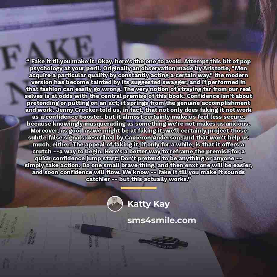 “Fake it til you make it. Okay, here's the one to avoid. Attempt this bit of pop psychology at your peril. Originally an observation made by Aristotle, "Men acquire a particular quality by constantly acting a certain way," the modern version has become tainted by its suggested swagger, and if…” quote by Katty Kay